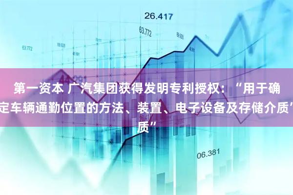第一资本 广汽集团获得发明专利授权：“用于确定车辆通勤位置的方法、装置、电子设备及存储介质”