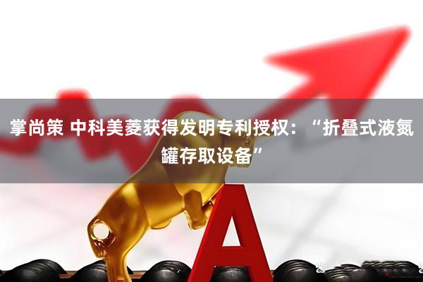 掌尚策 中科美菱获得发明专利授权：“折叠式液氮罐存取设备”