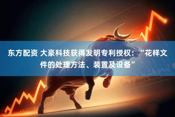 东方配资 大豪科技获得发明专利授权：“花样文件的处理方法、装置及设备”