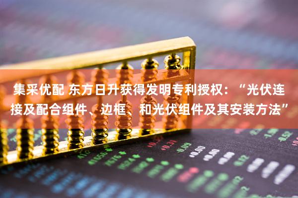 集采优配 东方日升获得发明专利授权：“光伏连接及配合组件、边框、和光伏组件及其安装方法”