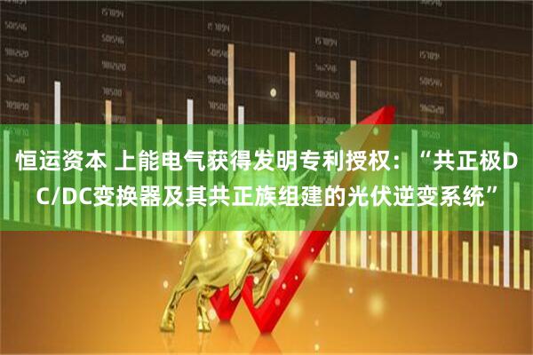 恒运资本 上能电气获得发明专利授权：“共正极DC/DC变换器及其共正族组建的光伏逆变系统”