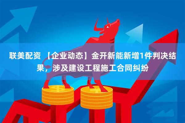 联美配资 【企业动态】金开新能新增1件判决结果，涉及建设工程施工合同纠纷