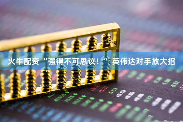 火牛配资 “强得不可思议！” 英伟达对手放大招