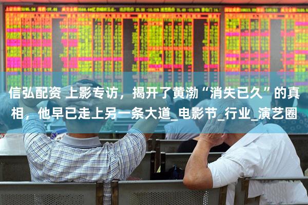 信弘配资 上影专访，揭开了黄渤“消失已久”的真相，他早已走上另一条大道_电影节_行业_演艺圈