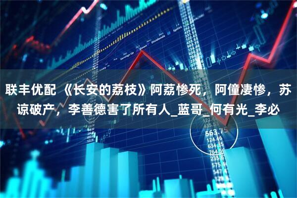 联丰优配 《长安的荔枝》阿荔惨死，阿僮凄惨，苏谅破产，李善德害了所有人_蓝哥_何有光_李必