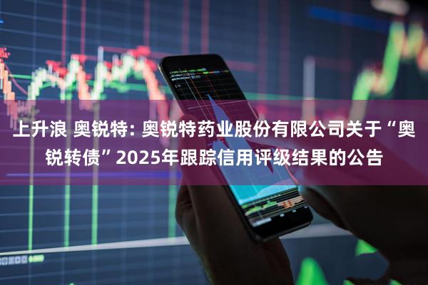 上升浪 奥锐特: 奥锐特药业股份有限公司关于“奥锐转债”2025年跟踪信用评级结果的公告