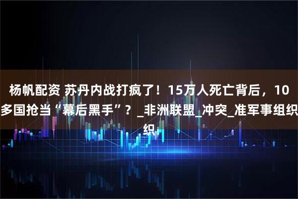 杨帆配资 苏丹内战打疯了！15万人死亡背后，10多国抢当“幕后黑手”？_非洲联盟_冲突_准军事组织