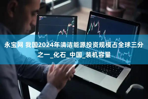 永宝网 我国2024年清洁能源投资规模占全球三分之一_化石_中国_装机容量