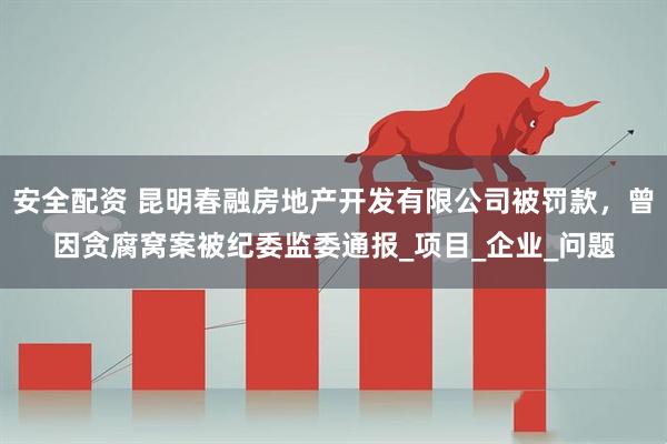 安全配资 昆明春融房地产开发有限公司被罚款，曾因贪腐窝案被纪委监委通报_项目_企业_问题