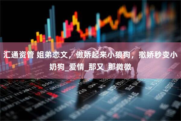 汇通资管 姐弟恋文，傲娇起来小狼狗，撒娇秒变小奶狗_爱情_那又_那微微