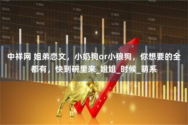 中祥网 姐弟恋文，小奶狗or小狼狗，你想要的全都有，快到碗里来_姐姐_时候_萌系