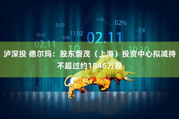 泸深投 德尔玛：股东磐茂（上海）投资中心拟减持不超过约1846万股