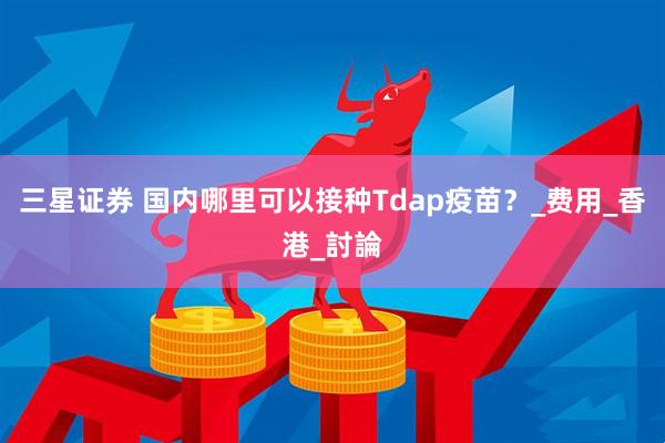 三星证券 国内哪里可以接种Tdap疫苗？_费用_香港_討論