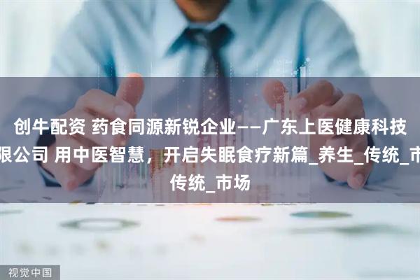 创牛配资 药食同源新锐企业——广东上医健康科技有限公司 用中医智慧，开启失眠食疗新篇_养生_传统_市场