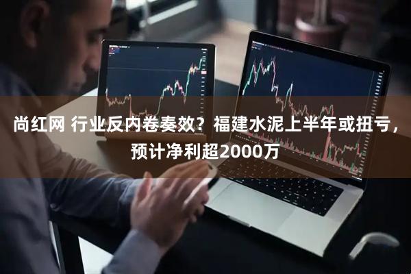 尚红网 行业反内卷奏效？福建水泥上半年或扭亏，预计净利超2000万