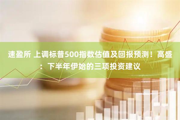 速盈所 上调标普500指数估值及回报预测！高盛：下半年伊始的三项投资建议