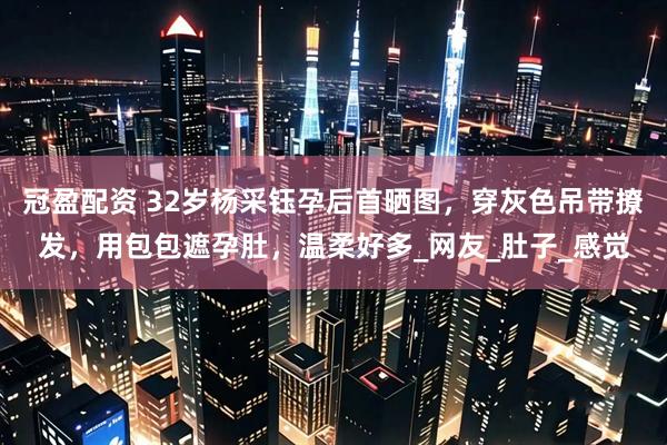 冠盈配资 32岁杨采钰孕后首晒图，穿灰色吊带撩发，用包包遮孕肚，温柔好多_网友_肚子_感觉