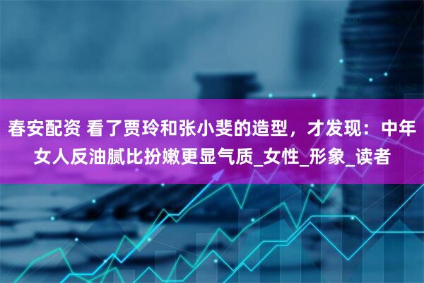 春安配资 看了贾玲和张小斐的造型，才发现：中年女人反油腻比扮嫩更显气质_女性_形象_读者