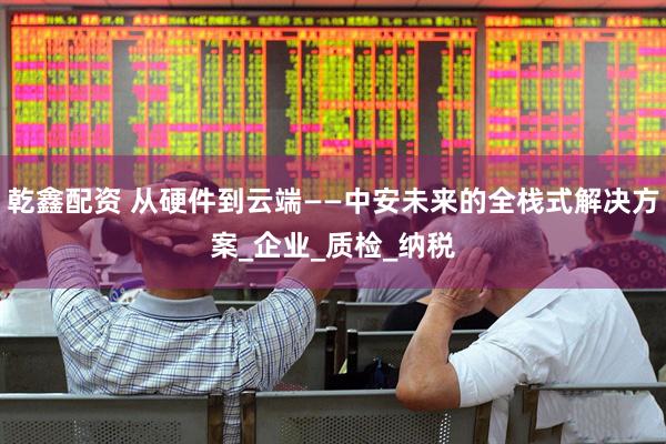 乾鑫配资 从硬件到云端——中安未来的全栈式解决方案_企业_质检_纳税