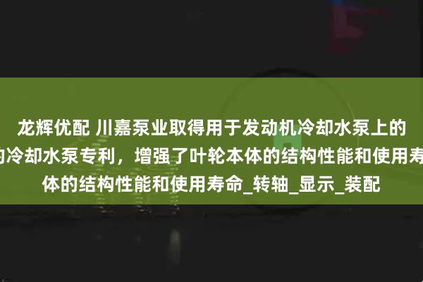 龙辉优配 川嘉泵业取得用于发动机冷却水泵上的叶轮组件及其构成的冷却水泵专利，增强了叶轮本体的结构性能和使用寿命_转轴_显示_装配