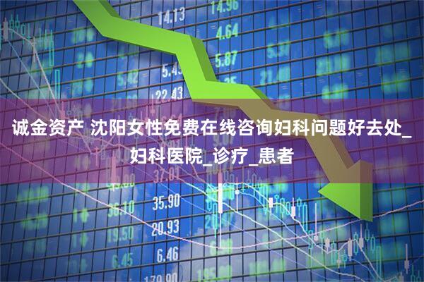 诚金资产 沈阳女性免费在线咨询妇科问题好去处_妇科医院_诊疗_患者