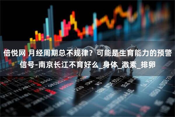 倍悦网 月经周期总不规律？可能是生育能力的预警信号-南京长江不育好么_身体_激素_排卵