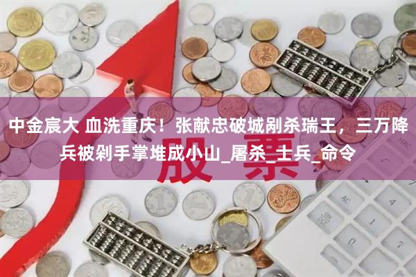 中金宸大 血洗重庆！张献忠破城剐杀瑞王，三万降兵被剁手掌堆成小山_屠杀_士兵_命令