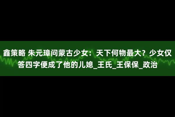 鑫策略 朱元璋问蒙古少女：天下何物最大？少女仅答四字便成了他的儿媳_王氏_王保保_政治