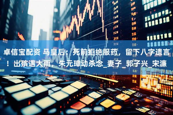 卓信宝配资 马皇后：死前拒绝服药，留下八字遗言！出殡遇大雨，朱元璋动杀念_妻子_郭子兴_宋濂