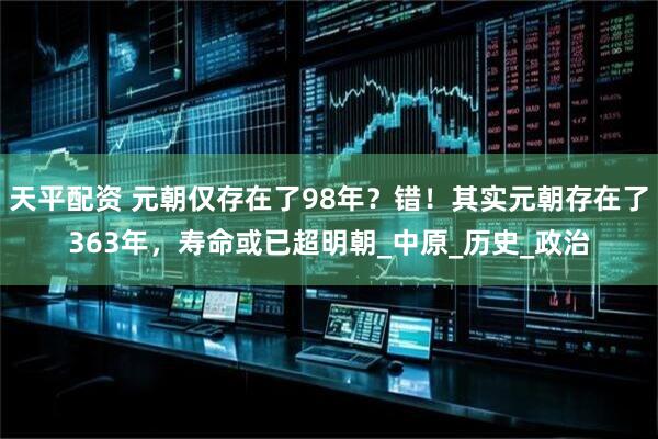 天平配资 元朝仅存在了98年？错！其实元朝存在了363年，寿命或已超明朝_中原_历史_政治