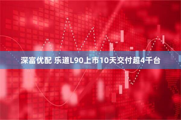 深富优配 乐道L90上市10天交付超4千台