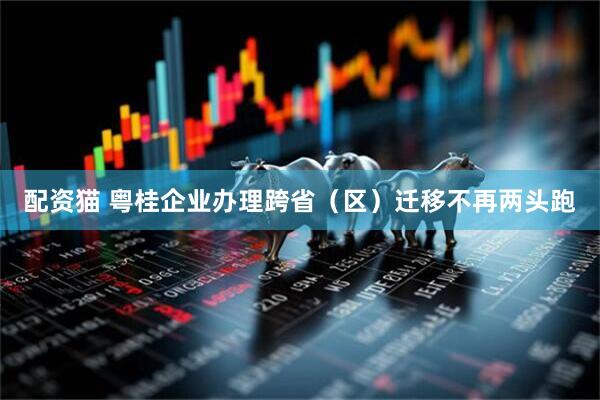 配资猫 粤桂企业办理跨省（区）迁移不再两头跑
