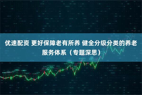 优速配资 更好保障老有所养 健全分级分类的养老服务体系（专题深思）