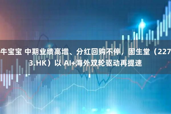 牛宝宝 中期业绩高增、分红回购不停，固生堂（2273.HK）以 AI+海外双轮驱动再提速