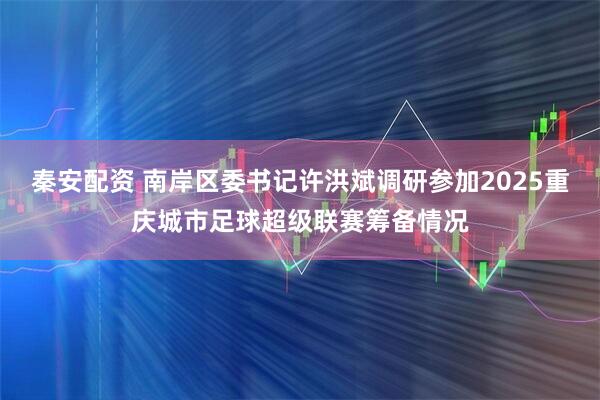 秦安配资 南岸区委书记许洪斌调研参加2025重庆城市足球超级联赛筹备情况