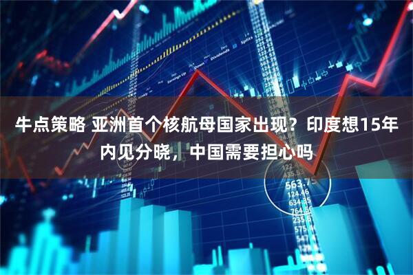 牛点策略 亚洲首个核航母国家出现？印度想15年内见分晓，中国需要担心吗