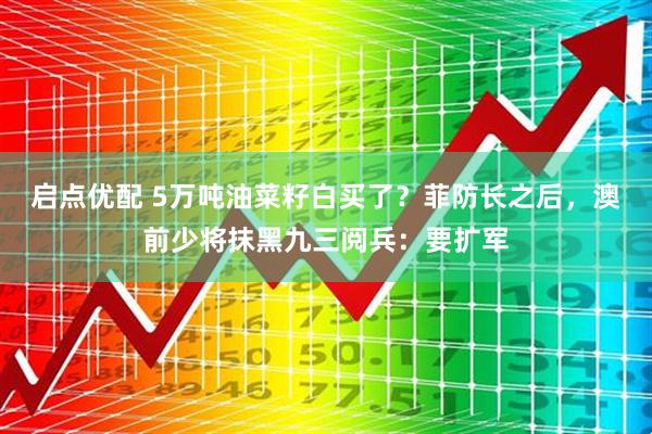 启点优配 5万吨油菜籽白买了？菲防长之后，澳前少将抹黑九三阅兵：要扩军