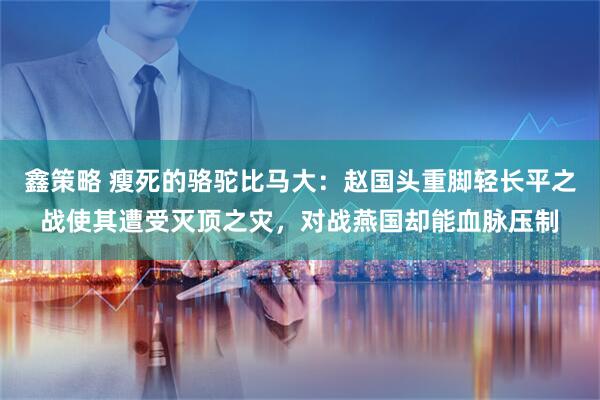 鑫策略 瘦死的骆驼比马大：赵国头重脚轻长平之战使其遭受灭顶之灾，对战燕国却能血脉压制