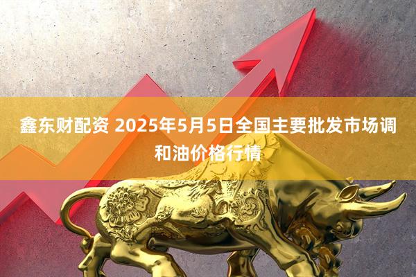 鑫东财配资 2025年5月5日全国主要批发市场调和油价格行情