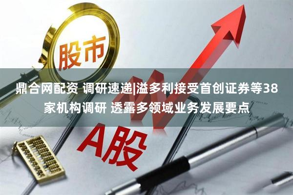 鼎合网配资 调研速递|溢多利接受首创证券等38家机构调研 透露多领域业务发展要点