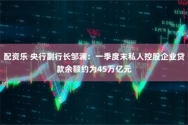配资乐 央行副行长邹澜：一季度末私人控股企业贷款余额约为45万亿元