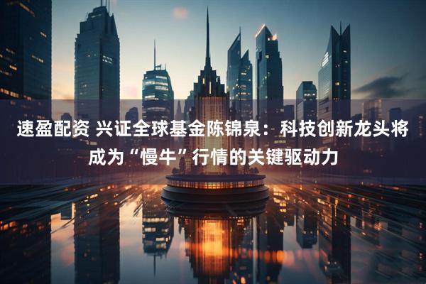速盈配资 兴证全球基金陈锦泉：科技创新龙头将成为“慢牛”行情的关键驱动力