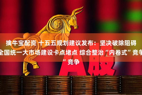 擒牛宝配资 十五五规划建议发布：坚决破除阻碍全国统一大市场建设卡点堵点 综合整治“内卷式”竞争