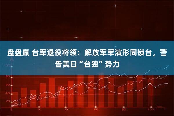 盘盘赢 台军退役将领:解放军军演形同锁台,警告美日“台独”势力